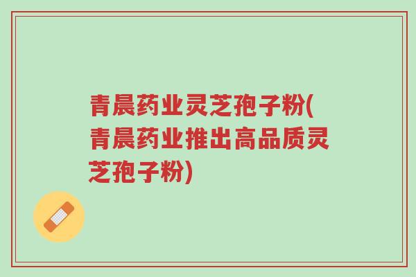 青晨药业灵芝孢子粉(青晨药业推出高品质灵芝孢子粉)-第1张图片-超越 青晨药业灵芝孢子粉(青晨药业推出高品质灵芝孢子粉)-第1张图片-超越