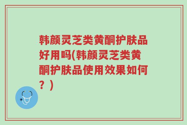 韩颜灵芝类黄酮护肤品好用吗(韩颜灵芝类黄酮护肤品使用效果如何?)-第1张图片-超越 韩颜灵芝类黄酮护肤品好用吗(韩颜灵芝类黄酮护肤品使用效果如何?)-第1张图片-超越