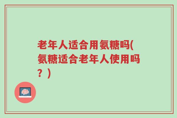 老年人适合用氨糖吗(氨糖适合老年人使用吗？)-第1张图片-超越