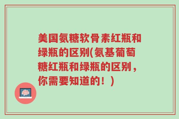 美国氨糖软骨素红瓶和绿瓶的区别(氨基葡萄糖红瓶和绿瓶的区别,你需要知道的!)-第1张图片-超越 美国氨糖软骨素红瓶和绿瓶的区别(氨基葡萄糖红瓶和绿瓶的区别,你需要知道的!)-第1张图片-超越
