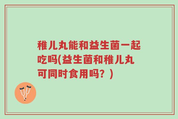 稚儿丸能和益生菌一起吃吗(益生菌和稚儿丸可同时食用吗?)-第1张图片-超越 稚儿丸能和益生菌一起吃吗(益生菌和稚儿丸可同时食用吗?)-第1张图片-超越