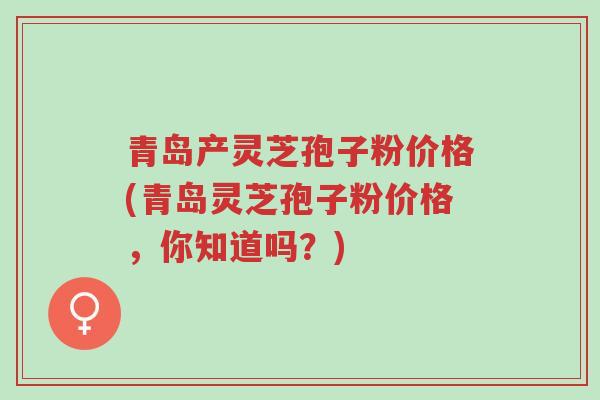 青岛产灵芝孢子粉价格(青岛灵芝孢子粉价格，你知道吗？)-第1张图片-超越