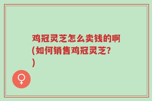 鸡冠灵芝怎么卖钱的啊(如何销售鸡冠灵芝?)-第1张图片-超越 鸡冠灵芝怎么卖钱的啊(如何销售鸡冠灵芝?)-第1张图片-超越