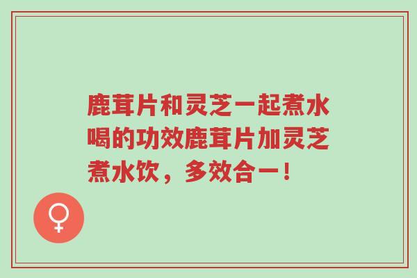 鹿茸片和灵芝一起煮水喝的功效鹿茸片加灵芝煮水饮,多效合一!-第1张图片-超越 鹿茸片和灵芝一起煮水喝的功效鹿茸片加灵芝煮水饮,多效合一!-第1张图片-超越