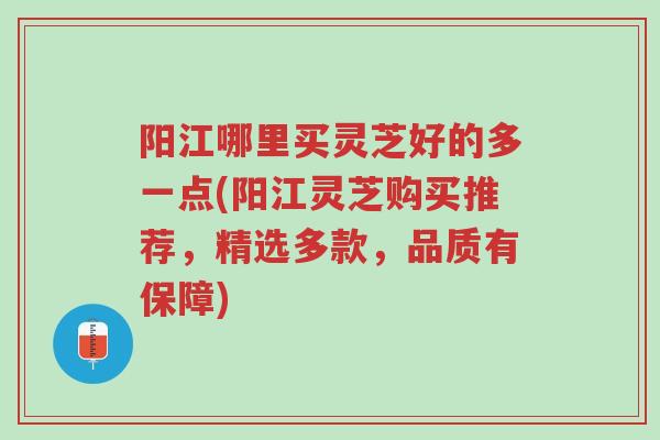 阳江哪里买灵芝好的多一点(阳江灵芝购买推荐,精选多款,品质有保障)-第1张图片-超越 阳江哪里买灵芝好的多一点(阳江灵芝购买推荐,精选多款,品质有保障)-第1张图片-超越