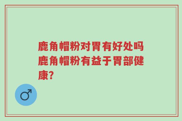 鹿角帽粉对胃有好处吗鹿角帽粉有益于胃部健康?-第1张图片-超越 鹿角帽粉对胃有好处吗鹿角帽粉有益于胃部健康?-第1张图片-超越