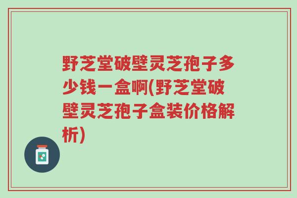野芝堂破壁灵芝孢子多少钱一盒啊(野芝堂破壁灵芝孢子盒装价格解析)-第1张图片-超越