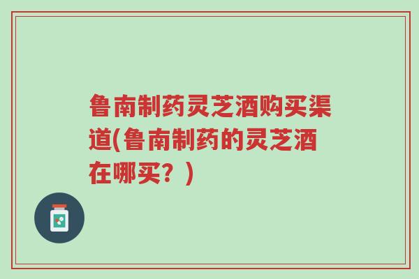 鲁南制药灵芝酒购买渠道(鲁南制药的灵芝酒在哪买?)-第1张图片-超越 鲁南制药灵芝酒购买渠道(鲁南制药的灵芝酒在哪买?)-第1张图片-超越
