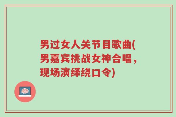 男过女人关节目歌曲(男嘉宾挑战女神合唱,现场演绎绕口令)-第1张图片-超越 男过女人关节目歌曲(男嘉宾挑战女神合唱,现场演绎绕口令)-第1张图片-超越