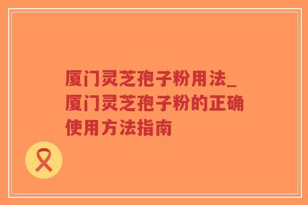 厦门灵芝孢子粉用法_厦门灵芝孢子粉的正确使用方法指南-第1张图片-超越