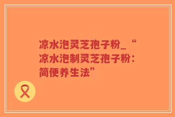 凉水泡灵芝孢子粉_“凉水泡制灵芝孢子粉:简便养生法”-第1张图片-超越 凉水泡灵芝孢子粉_“凉水泡制灵芝孢子粉:简便养生法”-第1张图片-超越