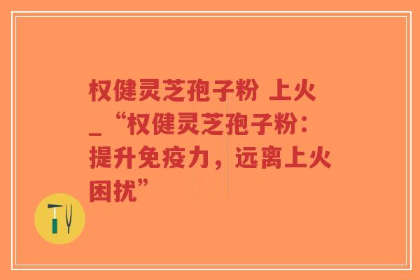权健灵芝孢子粉 上火_“权健灵芝孢子粉:提升免疫力,远离上火困扰”-第1张图片-超越 权健灵芝孢子粉 上火_“权健灵芝孢子粉:提升免疫力,远离上火困扰”-第1张图片-超越
