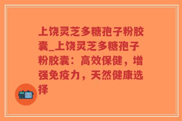 上饶灵芝多糖孢子粉胶囊_上饶灵芝多糖孢子粉胶囊：高效保健，增强免疫力，天然健康选择-第1张图片-超越