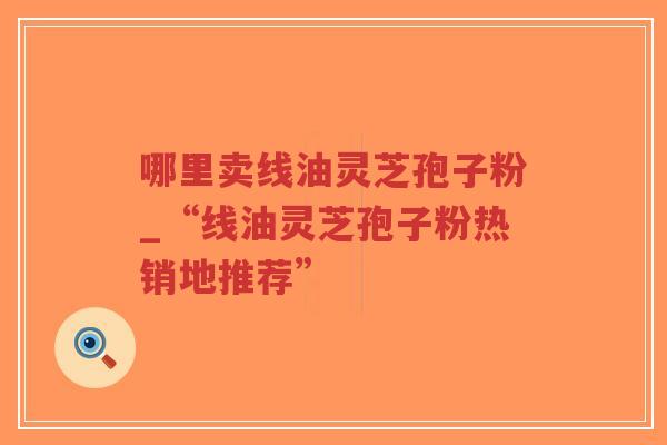 哪里卖线油灵芝孢子粉_“线油灵芝孢子粉热销地推荐”-第1张图片-超越 哪里卖线油灵芝孢子粉_“线油灵芝孢子粉热销地推荐”-第1张图片-超越