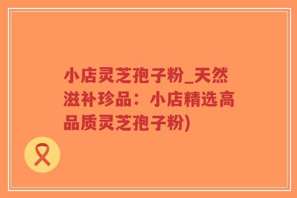 小店灵芝孢子粉_天然滋补珍品：小店精选高品质灵芝孢子粉)-第1张图片-超越