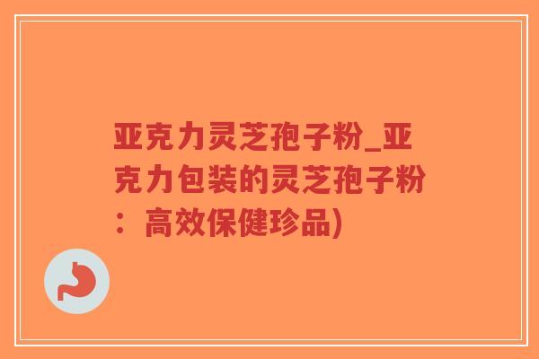 亚克力灵芝孢子粉_亚克力包装的灵芝孢子粉：高效保健珍品)-第1张图片-超越