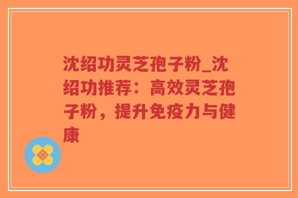 沈绍功灵芝孢子粉_沈绍功推荐:高效灵芝孢子粉,提升免疫力与健康-第1张图片-超越 沈绍功灵芝孢子粉_沈绍功推荐:高效灵芝孢子粉,提升免疫力与健康-第1张图片-超越
