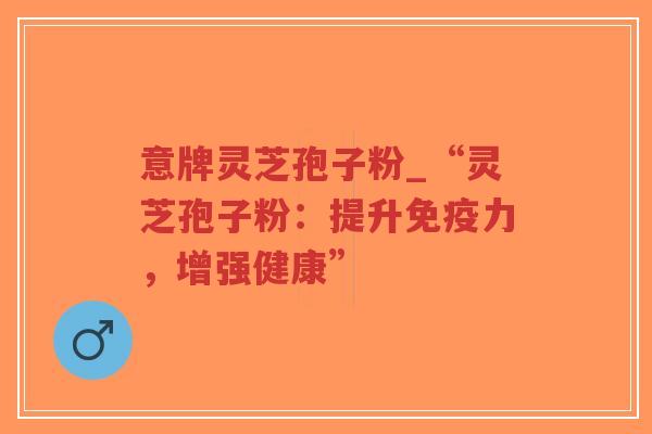 意牌灵芝孢子粉_“灵芝孢子粉:提升免疫力,增强健康”-第1张图片-超越 意牌灵芝孢子粉_“灵芝孢子粉:提升免疫力,增强健康”-第1张图片-超越