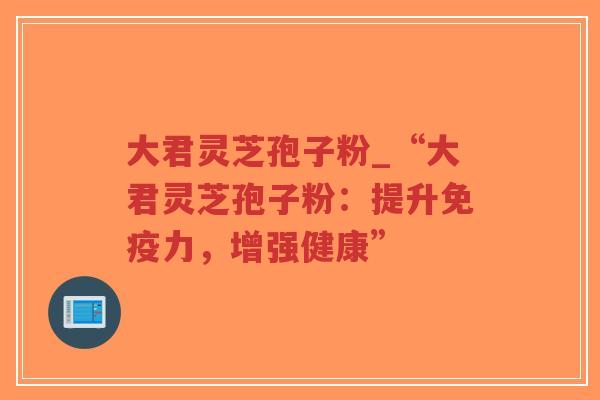 大君灵芝孢子粉_“大君灵芝孢子粉:提升免疫力,增强健康”-第1张图片-超越 大君灵芝孢子粉_“大君灵芝孢子粉:提升免疫力,增强健康”-第1张图片-超越