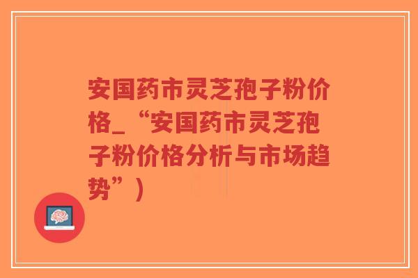 安国药市灵芝孢子粉价格_“安国药市灵芝孢子粉价格分析与市场趋势”)-第1张图片-超越