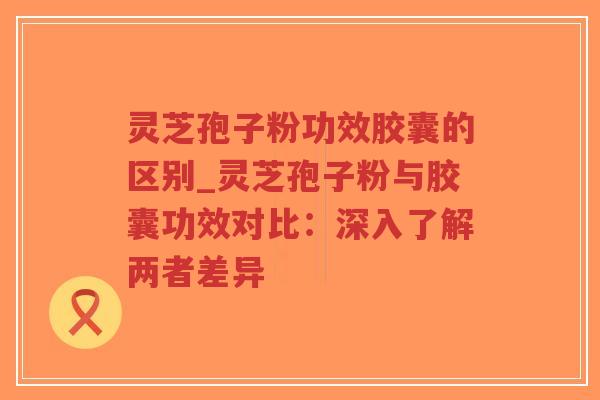 灵芝孢子粉功效胶囊的区别_灵芝孢子粉与胶囊功效对比:深入了解两者差异-第1张图片-超越 灵芝孢子粉功效胶囊的区别_灵芝孢子粉与胶囊功效对比:深入了解两者差异-第1张图片-超越