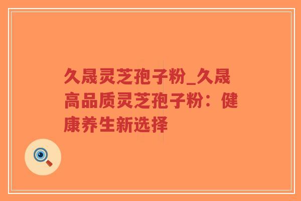 久晟灵芝孢子粉_久晟高品质灵芝孢子粉:健康养生新选择-第1张图片-超越 久晟灵芝孢子粉_久晟高品质灵芝孢子粉:健康养生新选择-第1张图片-超越