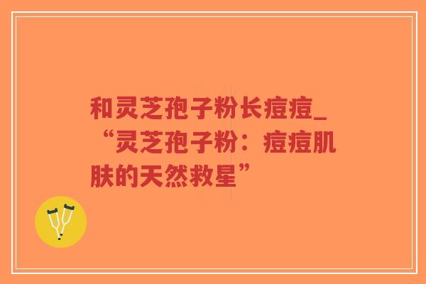 和灵芝孢子粉长痘痘_“灵芝孢子粉：痘痘肌肤的天然救星”-第1张图片-超越
