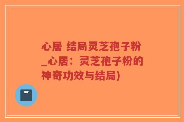 心居 结局灵芝孢子粉_心居:灵芝孢子粉的神奇功效与结局)-第1张图片-超越 心居 结局灵芝孢子粉_心居:灵芝孢子粉的神奇功效与结局)-第1张图片-超越