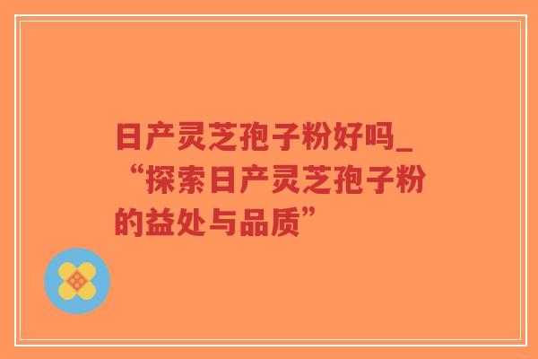 日产灵芝孢子粉好吗_“探索日产灵芝孢子粉的益处与品质”-第1张图片-超越 日产灵芝孢子粉好吗_“探索日产灵芝孢子粉的益处与品质”-第1张图片-超越