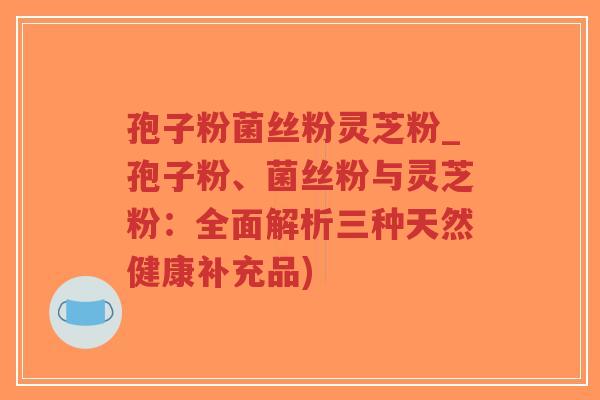 孢子粉菌丝粉灵芝粉_孢子粉、菌丝粉与灵芝粉:全面解析三种天然健康补充品)-第1张图片-超越 孢子粉菌丝粉灵芝粉_孢子粉、菌丝粉与灵芝粉:全面解析三种天然健康补充品)-第1张图片-超越
