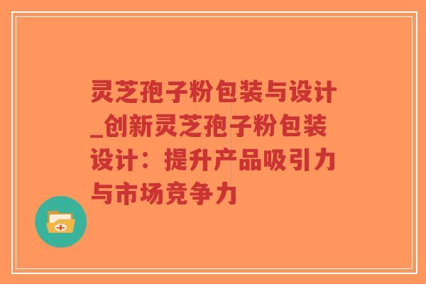 灵芝孢子粉包装与设计_创新灵芝孢子粉包装设计：提升产品吸引力与市场竞争力-第1张图片-超越