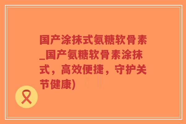国产涂抹式氨糖软骨素_国产氨糖软骨素涂抹式,高效便捷,守护关节健康)-第1张图片-超越 国产涂抹式氨糖软骨素_国产氨糖软骨素涂抹式,高效便捷,守护关节健康)-第1张图片-超越