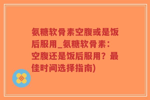 氨糖软骨素空腹或是饭后服用_氨糖软骨素:空腹还是饭后服用?最佳时间选择指南)-第1张图片-超越 氨糖软骨素空腹或是饭后服用_氨糖软骨素:空腹还是饭后服用?最佳时间选择指南)-第1张图片-超越