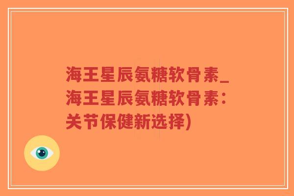 海王星辰氨糖软骨素_海王星辰氨糖软骨素：关节保健新选择)-第1张图片-超越