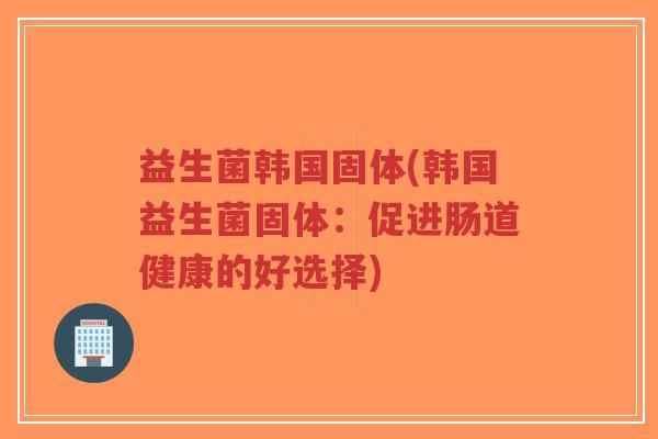 益生菌韩国固体(韩国益生菌固体:促进肠道健康的好选择)-第1张图片-超越 益生菌韩国固体(韩国益生菌固体:促进肠道健康的好选择)-第1张图片-超越