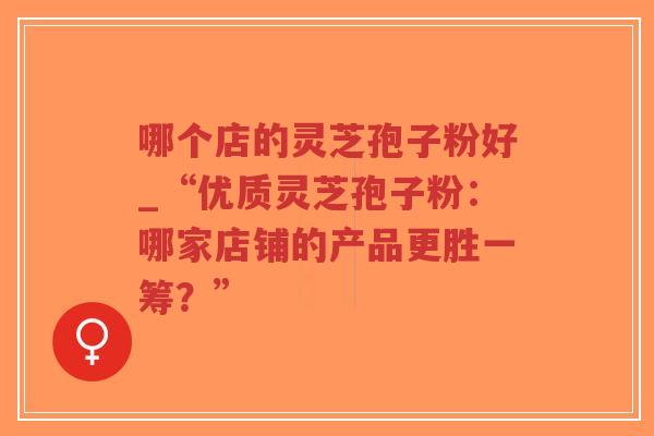 哪个店的灵芝孢子粉好_“优质灵芝孢子粉:哪家店铺的产品更胜一筹?”-第1张图片-超越 哪个店的灵芝孢子粉好_“优质灵芝孢子粉:哪家店铺的产品更胜一筹?”-第1张图片-超越