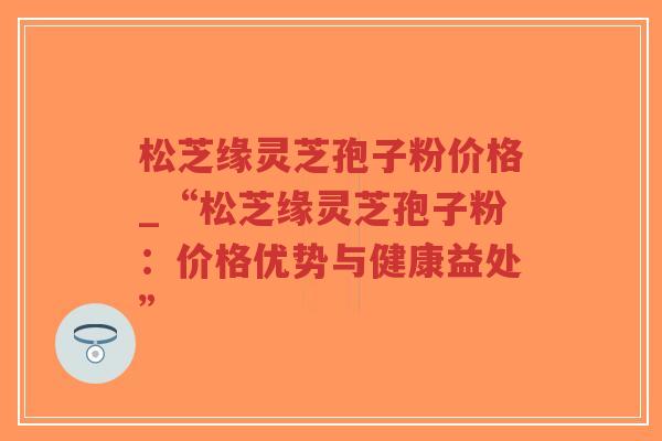 松芝缘灵芝孢子粉价格_“松芝缘灵芝孢子粉：价格优势与健康益处”-第1张图片-超越