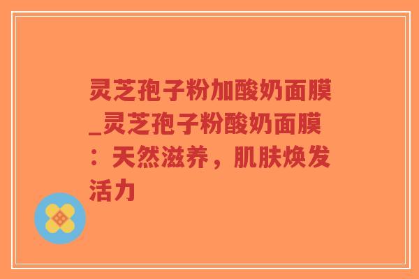 灵芝孢子粉加酸奶面膜_灵芝孢子粉酸奶面膜:天然滋养,肌肤焕发活力-第1张图片-超越 灵芝孢子粉加酸奶面膜_灵芝孢子粉酸奶面膜:天然滋养,肌肤焕发活力-第1张图片-超越