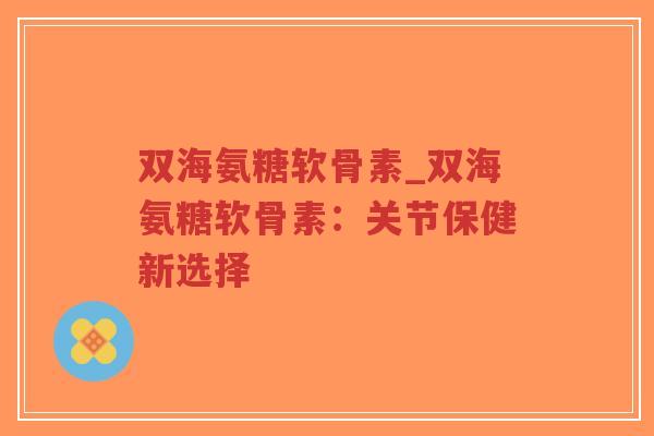 双海氨糖软骨素_双海氨糖软骨素:关节保健新选择-第1张图片-超越 双海氨糖软骨素_双海氨糖软骨素:关节保健新选择-第1张图片-超越