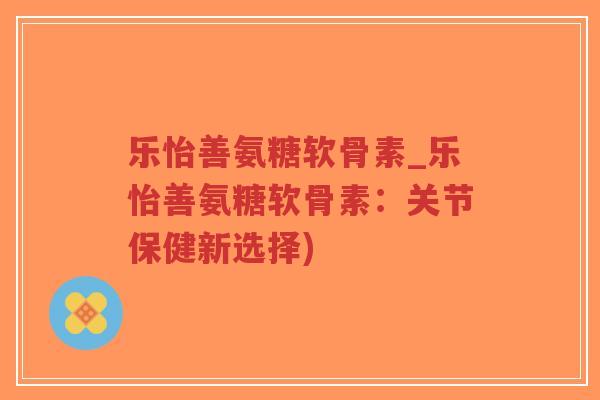 乐怡善氨糖软骨素_乐怡善氨糖软骨素:关节保健新选择)-第1张图片-超越 乐怡善氨糖软骨素_乐怡善氨糖软骨素:关节保健新选择)-第1张图片-超越