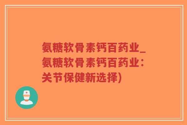 氨糖软骨素钙百药业_氨糖软骨素钙百药业:关节保健新选择)-第1张图片-超越 氨糖软骨素钙百药业_氨糖软骨素钙百药业:关节保健新选择)-第1张图片-超越