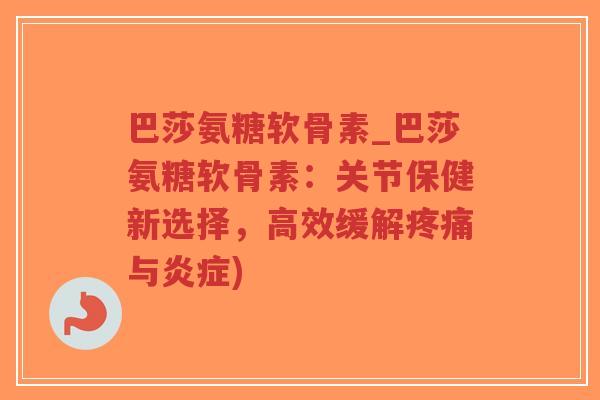 巴莎氨糖软骨素_巴莎氨糖软骨素：关节保健新选择，高效缓解疼痛与炎症)-第1张图片-超越