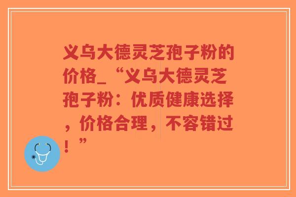 义乌大德灵芝孢子粉的价格_“义乌大德灵芝孢子粉:优质健康选择,价格合理,不容错过!”-第1张图片-超越 义乌大德灵芝孢子粉的价格_“义乌大德灵芝孢子粉:优质健康选择,价格合理,不容错过!”-第1张图片-超越