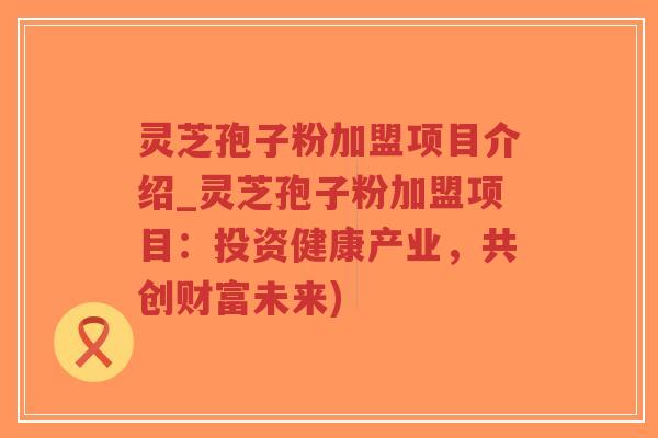 灵芝孢子粉加盟项目介绍_灵芝孢子粉加盟项目:投资健康产业,共创财富未来)-第1张图片-超越 灵芝孢子粉加盟项目介绍_灵芝孢子粉加盟项目:投资健康产业,共创财富未来)-第1张图片-超越