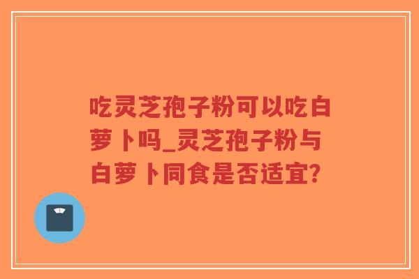 吃灵芝孢子粉可以吃白萝卜吗_灵芝孢子粉与白萝卜同食是否适宜?-第1张图片-超越 吃灵芝孢子粉可以吃白萝卜吗_灵芝孢子粉与白萝卜同食是否适宜?-第1张图片-超越
