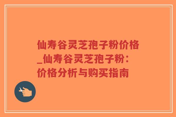 仙寿谷灵芝孢子粉价格_仙寿谷灵芝孢子粉:价格分析与购买指南-第1张图片-超越 仙寿谷灵芝孢子粉价格_仙寿谷灵芝孢子粉:价格分析与购买指南-第1张图片-超越