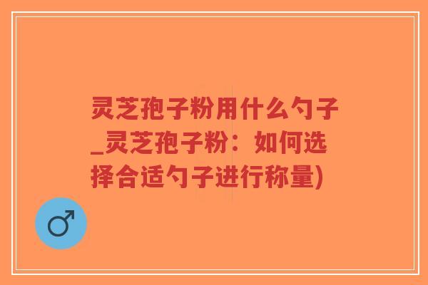 灵芝孢子粉用什么勺子_灵芝孢子粉：如何选择合适勺子进行称量)-第1张图片-超越