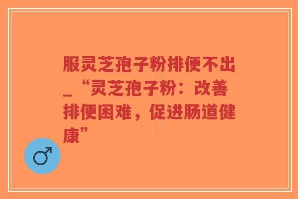 服灵芝孢子粉排便不出_“灵芝孢子粉：改善排便困难，促进肠道健康”-第1张图片-超越