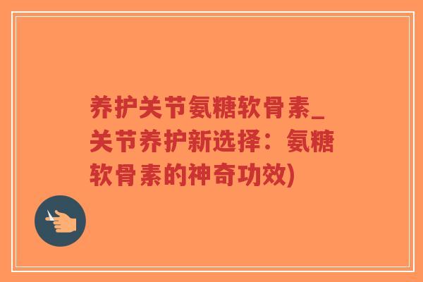 养护关节氨糖软骨素_关节养护新选择：氨糖软骨素的神奇功效)-第1张图片-超越