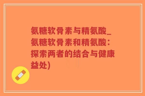 氨糖软骨素与精氨酸_氨糖软骨素和精氨酸:探索两者的结合与健康益处)-第1张图片-超越 氨糖软骨素与精氨酸_氨糖软骨素和精氨酸:探索两者的结合与健康益处)-第1张图片-超越